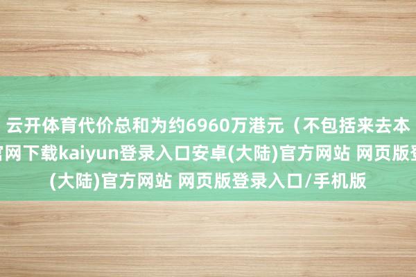 云开体育代价总和为约6960万港元（不包括来去本钱）-开云app官网下载kaiyun登录入口安卓(大陆)官方网站 网页版登录入口/手机版
