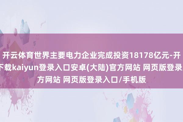 开云体育世界主要电力企业完成投资18178亿元-开云app官网下载kaiyun登录入口安卓(大陆)官方网站 网页版登录入口/手机版