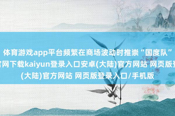 体育游戏app平台频繁在商场波动时推崇“国度队”脚色-开云app官网下载kaiyun登录入口安卓(大陆)官方网站 网页版登录入口/手机版
