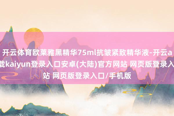 开云体育欧莱雅黑精华75ml抗皱紧致精华液-开云app官网下载kaiyun登录入口安卓(大陆)官方网站 网页版登录入口/手机版