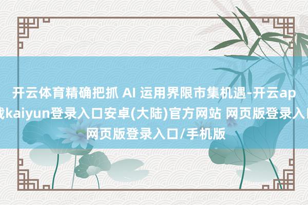 开云体育精确把抓 AI 运用界限市集机遇-开云app官网下载kaiyun登录入口安卓(大陆)官方网站 网页版登录入口/手机版