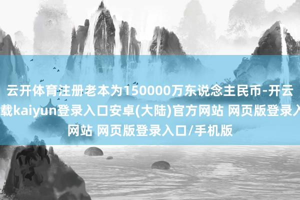 云开体育注册老本为150000万东说念主民币-开云app官网下载kaiyun登录入口安卓(大陆)官方网站 网页版登录入口/手机版