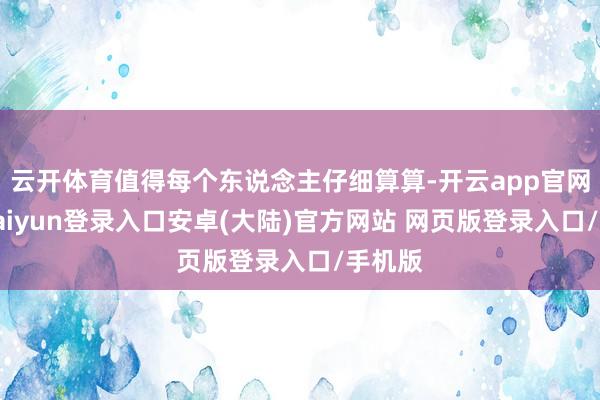 云开体育值得每个东说念主仔细算算-开云app官网下载kaiyun登录入口安卓(大陆)官方网站 网页版登录入口/手机版