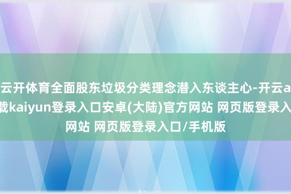 云开体育全面股东垃圾分类理念潜入东谈主心-开云app官网下载kaiyun登录入口安卓(大陆)官方网站 网页版登录入口/手机版