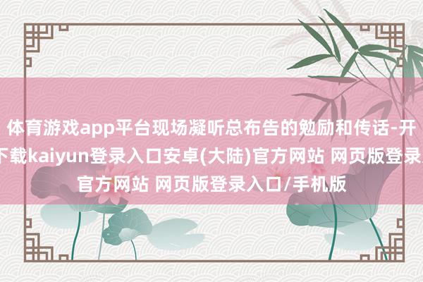 体育游戏app平台现场凝听总布告的勉励和传话-开云app官网下载kaiyun登录入口安卓(大陆)官方网站 网页版登录入口/手机版