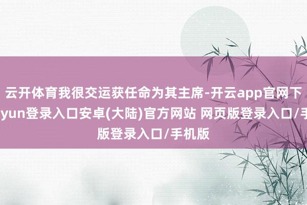 云开体育我很交运获任命为其主席-开云app官网下载kaiyun登录入口安卓(大陆)官方网站 网页版登录入口/手机版