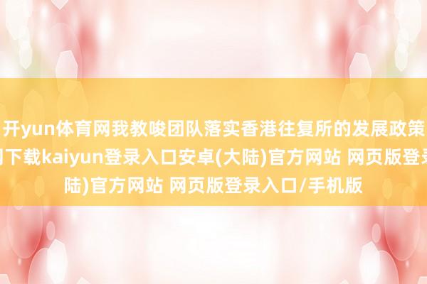 开yun体育网我教唆团队落实香港往复所的发展政策-开云app官网下载kaiyun登录入口安卓(大陆)官方网站 网页版登录入口/手机版