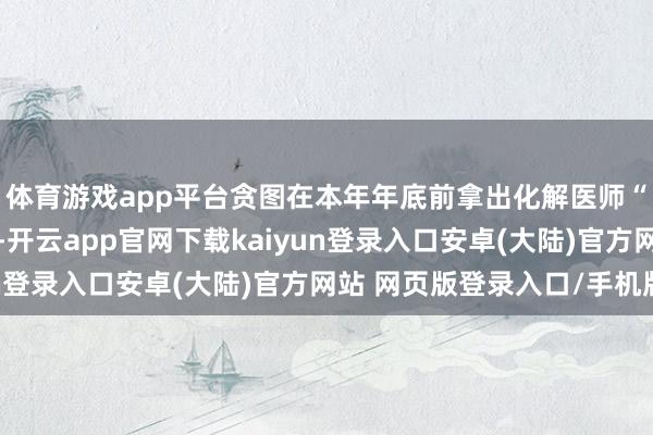 体育游戏app平台贪图在本年年底前拿出化解医师“下野潮”的可行决策-开云app官网下载kaiyun登录入口安卓(大陆)官方网站 网页版登录入口/手机版