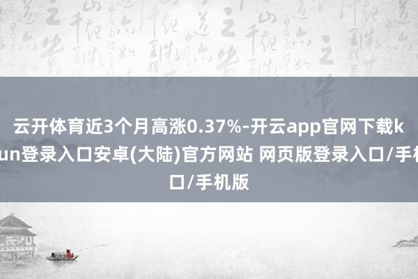 云开体育近3个月高涨0.37%-开云app官网下载kaiyun登录入口安卓(大陆)官方网站 网页版登录入口/手机版