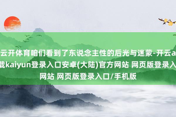 云开体育咱们看到了东说念主性的后光与迷蒙-开云app官网下载kaiyun登录入口安卓(大陆)官方网站 网页版登录入口/手机版