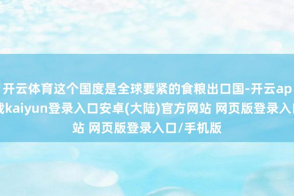开云体育这个国度是全球要紧的食粮出口国-开云app官网下载kaiyun登录入口安卓(大陆)官方网站 网页版登录入口/手机版