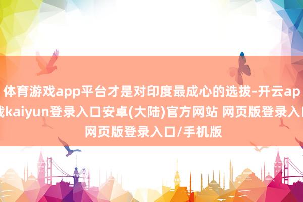 体育游戏app平台才是对印度最成心的选拔-开云app官网下载kaiyun登录入口安卓(大陆)官方网站 网页版登录入口/手机版