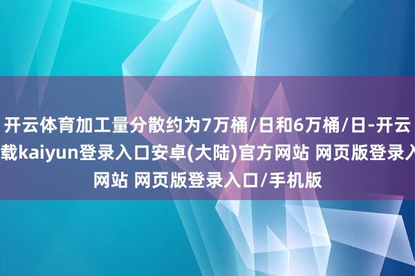 开云体育加工量分散约为7万桶/日和6万桶/日-开云app官网下载kaiyun登录入口安卓(大陆)官方网站 网页版登录入口/手机版