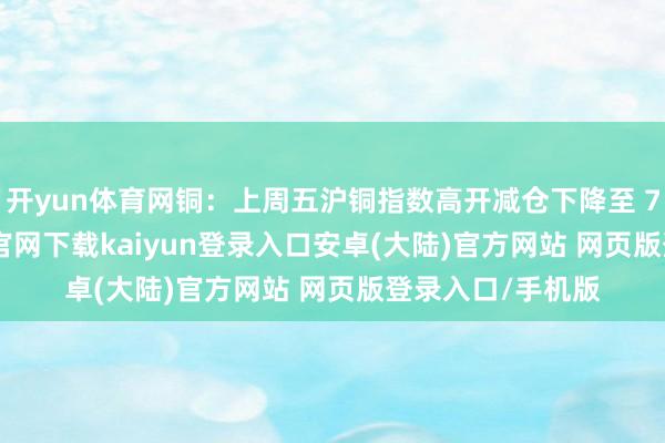 开yun体育网铜:上周五沪铜指数高开减仓下降至 73582-开云app官网下载kaiyun登录入口安卓(大陆)官方网站 网页版登录入口/手机版