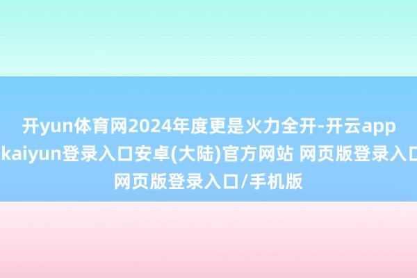 开yun体育网2024年度更是火力全开-开云app官网下载kaiyun登录入口安卓(大陆)官方网站 网页版登录入口/手机版