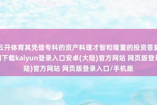 云开体育其凭借专科的资产料理才智和隆重的投资答复-开云app官网下载kaiyun登录入口安卓(大陆)官方网站 网页版登录入口/手机版