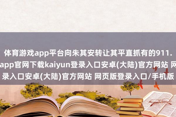体育游戏app平台向朱其安转让其平直抓有的911.93万股公司股票-开云app官网下载kaiyun登录入口安卓(大陆)官方网站 网页版登录入口/手机版