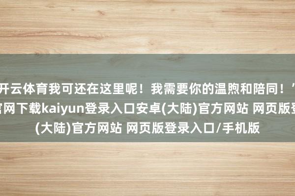 开云体育我可还在这里呢!我需要你的温煦和陪同!”此外-开云app官网下载kaiyun登录入口安卓(大陆)官方网站 网页版登录入口/手机版