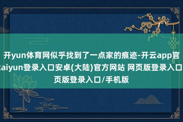 开yun体育网似乎找到了一点家的痕迹-开云app官网下载kaiyun登录入口安卓(大陆)官方网站 网页版登录入口/手机版