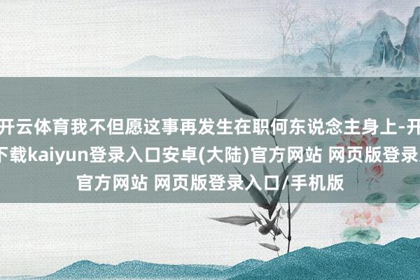 开云体育我不但愿这事再发生在职何东说念主身上-开云app官网下载kaiyun登录入口安卓(大陆)官方网站 网页版登录入口/手机版
