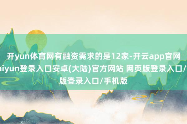 开yun体育网有融资需求的是12家-开云app官网下载kaiyun登录入口安卓(大陆)官方网站 网页版登录入口/手机版