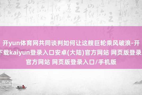 开yun体育网共同谈判如何让这艘巨轮乘风破浪-开云app官网下载kaiyun登录入口安卓(大陆)官方网站 网页版登录入口/手机版