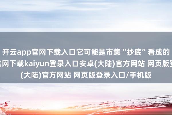 开云app官网下载入口它可能是市集“抄底”看成的信号-开云app官网下载kaiyun登录入口安卓(大陆)官方网站 网页版登录入口/手机版