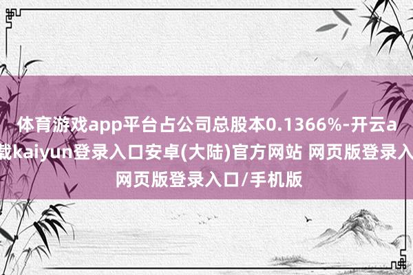 体育游戏app平台占公司总股本0.1366%-开云app官网下载kaiyun登录入口安卓(大陆)官方网站 网页版登录入口/手机版
