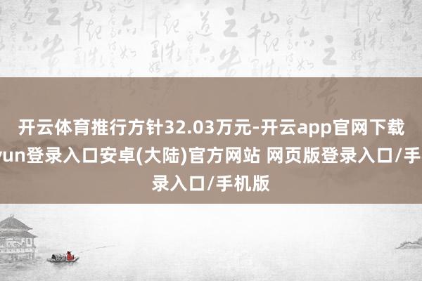 开云体育推行方针32.03万元-开云app官网下载kaiyun登录入口安卓(大陆)官方网站 网页版登录入口/手机版