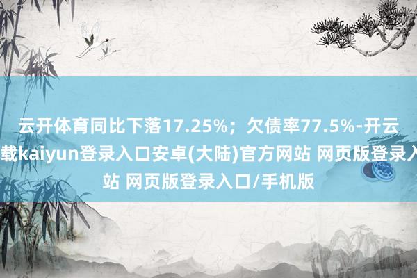 云开体育同比下落17.25%；欠债率77.5%-开云app官网下载kaiyun登录入口安卓(大陆)官方网站 网页版登录入口/手机版