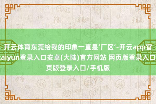 开云体育东莞给我的印象一直是‘厂区’-开云app官网下载kaiyun登录入口安卓(大陆)官方网站 网页版登录入口/手机版