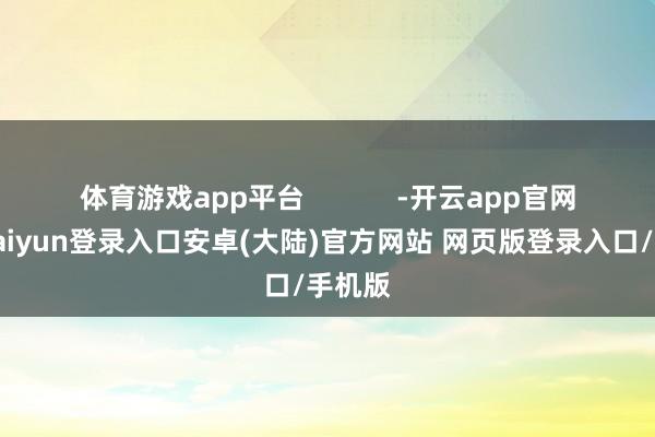体育游戏app平台            -开云app官网下载kaiyun登录入口安卓(大陆)官方网站 网页版登录入口/手机版