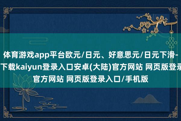 体育游戏app平台欧元/日元、好意思元/日元下滑-开云app官网下载kaiyun登录入口安卓(大陆)官方网站 网页版登录入口/手机版