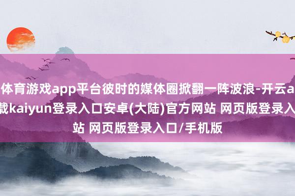 体育游戏app平台彼时的媒体圈掀翻一阵波浪-开云app官网下载kaiyun登录入口安卓(大陆)官方网站 网页版登录入口/手机版