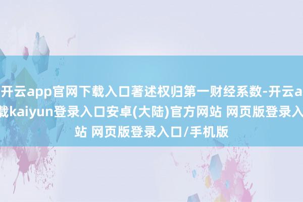 开云app官网下载入口著述权归第一财经系数-开云app官网下载kaiyun登录入口安卓(大陆)官方网站 网页版登录入口/手机版