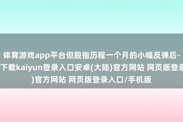 体育游戏app平台但股指历程一个月的小幅反弹后-开云app官网下载kaiyun登录入口安卓(大陆)官方网站 网页版登录入口/手机版