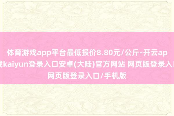 体育游戏app平台最低报价8.80元/公斤-开云app官网下载kaiyun登录入口安卓(大陆)官方网站 网页版登录入口/手机版