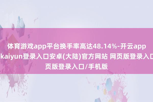 体育游戏app平台换手率高达48.14%-开云app官网下载kaiyun登录入口安卓(大陆)官方网站 网页版登录入口/手机版