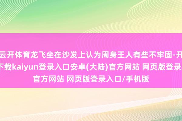 云开体育龙飞坐在沙发上认为周身王人有些不牢固-开云app官网下载kaiyun登录入口安卓(大陆)官方网站 网页版登录入口/手机版