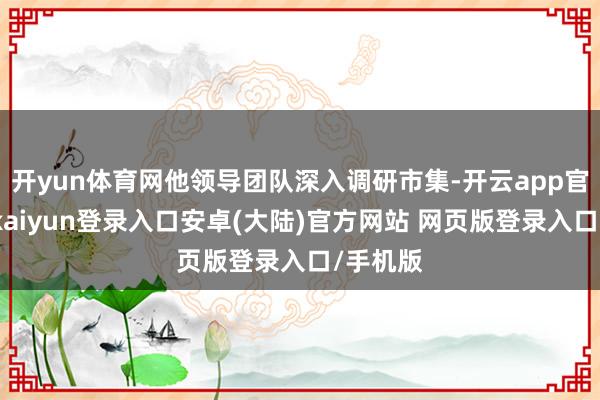 开yun体育网他领导团队深入调研市集-开云app官网下载kaiyun登录入口安卓(大陆)官方网站 网页版登录入口/手机版