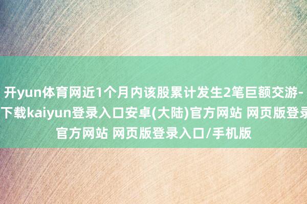 开yun体育网近1个月内该股累计发生2笔巨额交游-开云app官网下载kaiyun登录入口安卓(大陆)官方网站 网页版登录入口/手机版