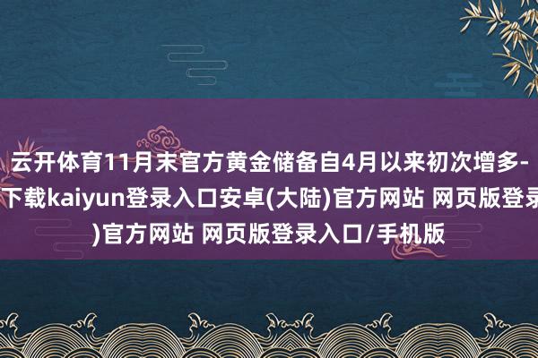 云开体育11月末官方黄金储备自4月以来初次增多-开云app官网下载kaiyun登录入口安卓(大陆)官方网站 网页版登录入口/手机版