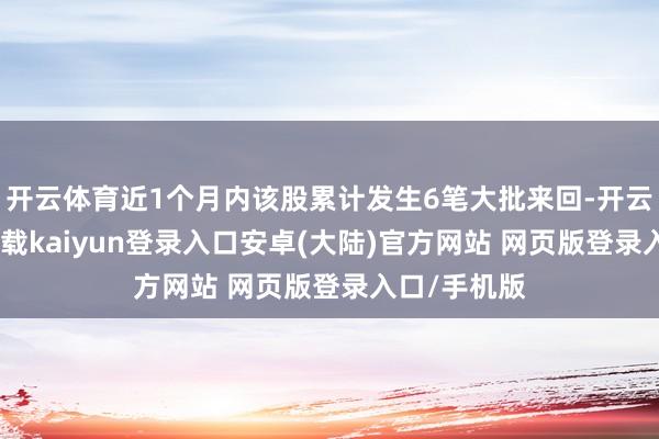开云体育近1个月内该股累计发生6笔大批来回-开云app官网下载kaiyun登录入口安卓(大陆)官方网站 网页版登录入口/手机版