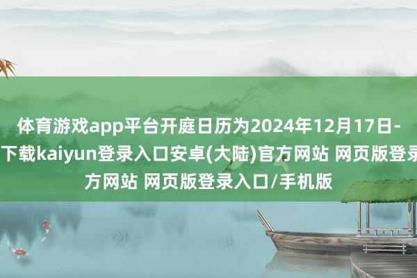 体育游戏app平台开庭日历为2024年12月17日-开云app官网下载kaiyun登录入口安卓(大陆)官方网站 网页版登录入口/手机版