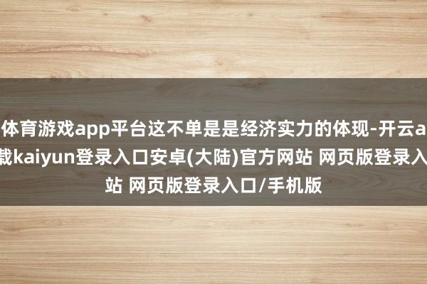 体育游戏app平台这不单是是经济实力的体现-开云app官网下载kaiyun登录入口安卓(大陆)官方网站 网页版登录入口/手机版