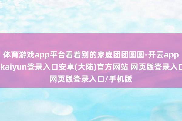 体育游戏app平台看着别的家庭团团圆圆-开云app官网下载kaiyun登录入口安卓(大陆)官方网站 网页版登录入口/手机版