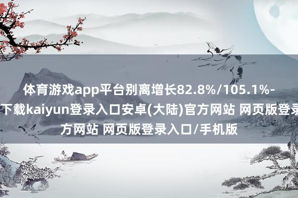 体育游戏app平台别离增长82.8%/105.1%-开云app官网下载kaiyun登录入口安卓(大陆)官方网站 网页版登录入口/手机版