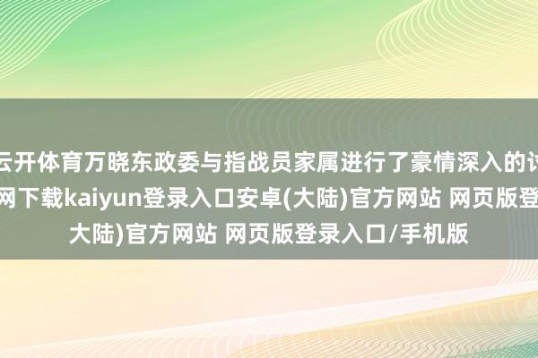 云开体育万晓东政委与指战员家属进行了豪情深入的讨论-开云app官网下载kaiyun登录入口安卓(大陆)官方网站 网页版登录入口/手机版