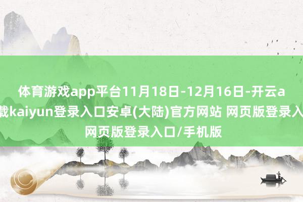 体育游戏app平台11月18日-12月16日-开云app官网下载kaiyun登录入口安卓(大陆)官方网站 网页版登录入口/手机版
