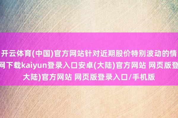 开云体育(中国)官方网站针对近期股价特别波动的情况-开云app官网下载kaiyun登录入口安卓(大陆)官方网站 网页版登录入口/手机版